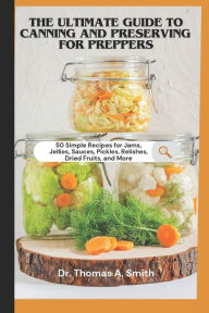 Title: THE ULTIMATE GUIDE TO CANNING AND PRESERVING FOR PREPPERS: 50 Simple Recipes for Jams, Jellies, Sauces, Pickles, Relishes, Dried Fruits, and More - A Step-by-Step Guide to Food Preservation, Author: Thomas A. Smith
