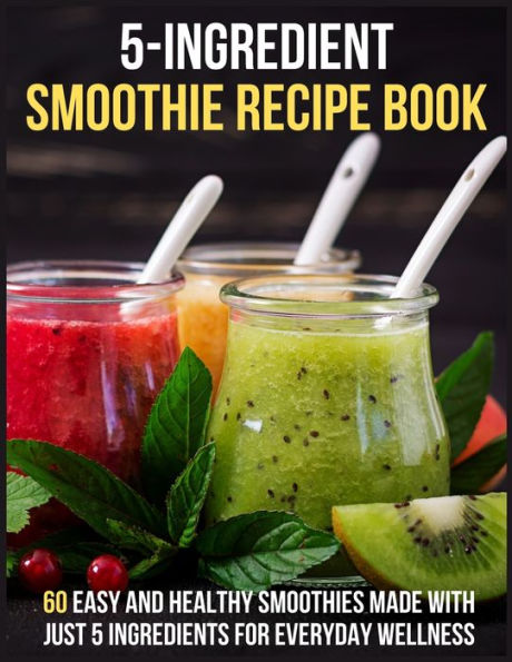 5-Ingredients Smoothie Recipe Book: 60 Easy and Healthy Smoothies Made with Just 5 Ingredients for Everyday Wellness