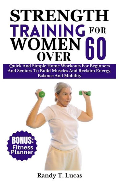 STRENGTH TRAINING FOR WOMEN OVER 60: Quick And Simple Home Workouts For Beginners And Seniors To Build Muscles And Reclaim Energy, Balance And Mobility