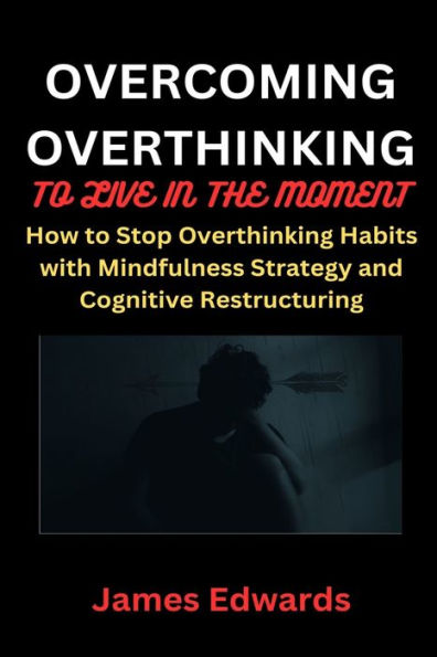 OVERCOMING OVERTHINKING TO LIVE IN THE MOMENT: How to Stop Overthinking Habits with Mindfulness Strategy and Cognitive Restructuring