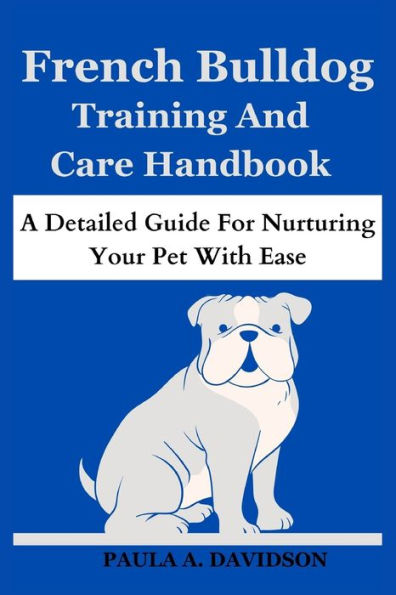 FRENCH BULLDOG TRAINING AND CARE HANDBOOK: A Detailed Guide for Nurturing Your Pet With Ease
