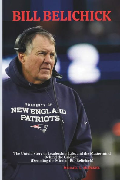 BILL BELICHICK: The Untold Story of Leadership, Life, and the Mastermind Behind the Gridiron (Decoding the Mind of Bill Belichick)