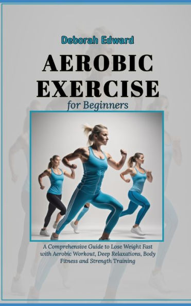 Aerobic Exercise for Beginners: A Comprehensive Guide to Lose Weight Fast with Aerobic Workout, Deep Relaxations, Body Fitness and Strength Training