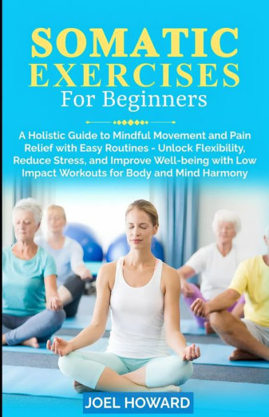 Somatic Exercises For Beginners: A Holistic Guide to Mindful Movement and Pain Relief with Easy Routines - Unlock Flexibility, Reduce Stress, and Improve Well-being with Low Impact Workouts for Body and Mind Harmony