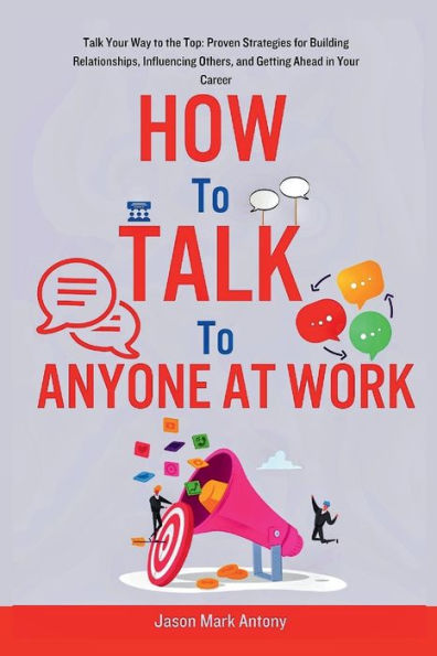 How to Talk to Anyone at Work: Talk Your Way to the Top: Proven Strategies for Building Relationships, Influencing Others, and Getting Ahead in Your Career.