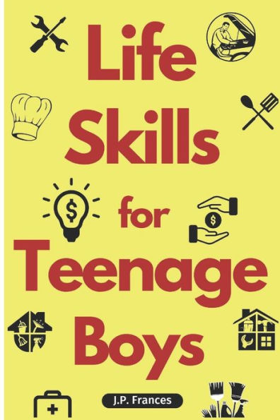 Life Skills for Teenage Boys: A Complete Guide on How to Cook, Home Maintenace, Managing Money, Fixing your Car, Performing First Aid, Navigating Everyday Living and just about everything in between