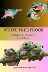 Title: White Tree Frogs: Serenade of the Ivory Amphibian, Author: John W Henderson