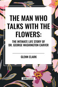 Title: The Man Who Talks with the Flowers: The Intimate Life Story of Dr. George Washington Carver, Author: Glenn Clark