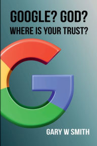 Title: GOOGLE? GOD? WHERE IS YOUR TRUST?, Author: GARY W SMITH