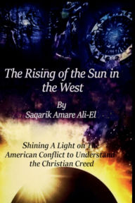 Title: The Rising Of The Sun In The West: Shining A Light On The American Conflict to Understand The Christian Creed, Author: Saqarik Ali-El