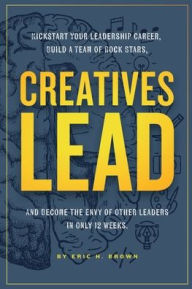 Title: Creatives Lead: Kickstart Your Leadership Career, Build a Team of Rock Stars, And Become the Envy of Other Leaders in Only 12 Weeks, Author: Eric Brown
