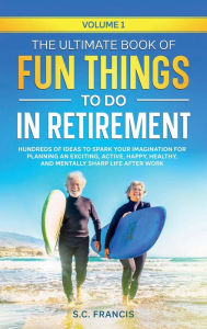 Title: The Ultimate Book of Fun Things to Do in Retirement: Hundreds of ideas to spark your imagination for planning an exciting, active, happy, and healthy life after work., Author: S. C. Francis