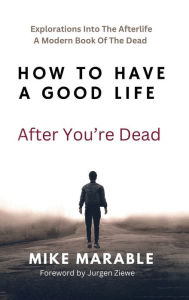 Title: How To Have A Good Life After You're Dead: Explorations Into The Afterlife. A Modern Book Of The Dead, Author: Mike Marable