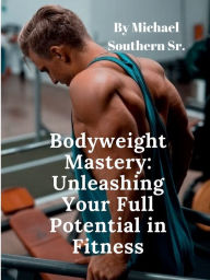 Title: Bodyweight Mastery: Unleashing Your Full Potential in Fitness:, Author: Michael Southern Sr.