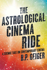 Title: The Astrological Cinema Ride: A Cosmic Take On Contemporary Cinema, Author: B.P. Geiger