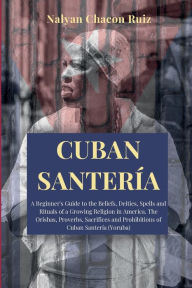 Title: Cuban Santeria: A Beginner's Guide to the Beliefs, Deities, Spells and Rituals of a Growing Religion in America. The Orishas, Proverbs,, Author: Nalyan Chacon Ruiz