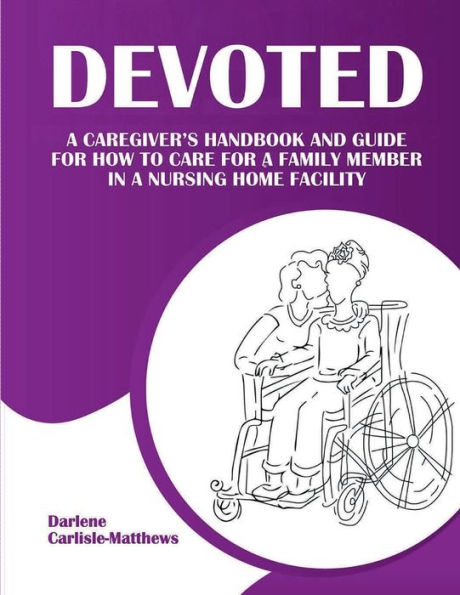Devoted: A Caregiver's Handbook and Guide for How to Care for a Family Member in a Nursing Home Facility