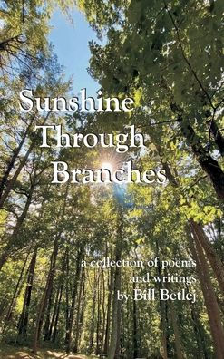 Sunshine Through Branches: a collection of poems and writings by Bill Betlej