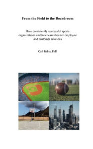 Title: From the Field to the Boardroom: How consistently successful sports organizations and businesses bolster employee and customer relations, Author: Carl Jiabia Phd