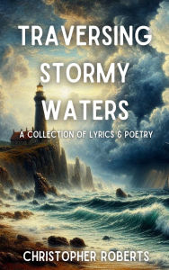 Title: Traversing Stormy Waters: A Collection of Lyrics and Poetry, Author: Christopher Roberts