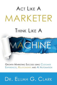 Title: Act Like a Marketer. Think Like a Machine: Growth Marketing Success using Customer Experiences, Relationships and AI Automation, Author: Elijah Clark