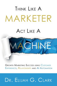 Title: Think Like a Marketer. Act Like a Machine: Growth Marketing Success using Customer Experiences, Relationships and AI Automation, Author: Elijah Clark