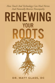 Title: Renewing Your Roots: How Touch and Technology Can Heal Nerves and Naturally Reverse Neuropathy, Author: Dr. Matt Glass