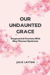 Title: Our Undaunted Grace: Diagnosed At Fourteen With May-Thurner Syndrome, Author: Julie Layton