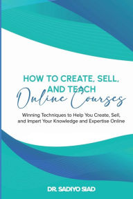 Title: How to Create, Sell, and Teach Online Courses: Winning Techniques to Help You Create, Sell, and Impart Your Knowledge and Expertise Online, Author: DR  SADIYO SIAD