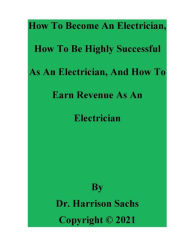 Title: How To Become An Electrician, How To Be Highly Successful As An Electrician, And How To Earn Revenue As An Electrician, Author: Dr. Harrison Sachs