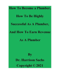 Title: How To Become a Plumber, How To Be Highly Successful As A Plumber, And How To Earn Revenue As A Plumber, Author: Dr. Harrison Sachs