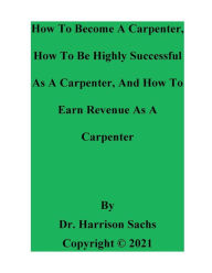Title: How To Become A Carpenter, How To Be Highly Successful As A Carpenter, And How To Earn Revenue As A Carpenter, Author: Dr. Harrison Sachs