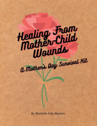 Title: Healing From Mother-Child Wounds: A Mother's Day Survival Kit, Author: Shurbelle John Baptiste