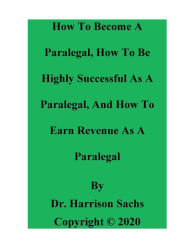 Title: How To Become A Paralegal, How To Be Highly Successful As A Paralegal, And How To Earn Revenue As A Paralegal, Author: Dr. Harrison Sachs