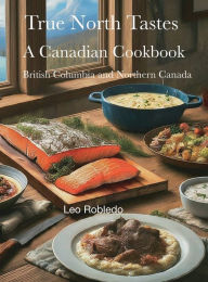 Title: True North Tastes IV: British Columbia and Northern Canada, Author: Chef Leo Robledo