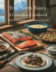 Title: True North Tastes IV: British Columbia and Northern Canada, Author: Chef Leo Robledo