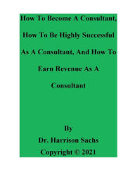 Title: How To Become A Consultant, How To Be Highly Successful As A Consultant, And How To Earn Revenue As A Consultant, Author: Dr. Harrison Sachs