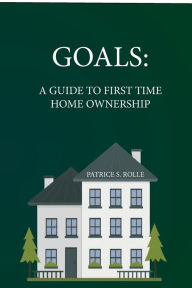 Title: Goals: A GUIDE TO FIRST TIME HOME OWNERSHIP, Author: Patrice Rolle