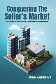 Title: CONQUERING THE SELLER'S MARKET: Strategies To Successfully Purchase Your Next Home, Author: JOHN ANDREWS
