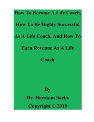 Title: How To Become A Life Coach, How To Be Highly Successful As A Life Coach, And How To Earn Revenue As A Life Coach, Author: Dr. Harrison Sachs