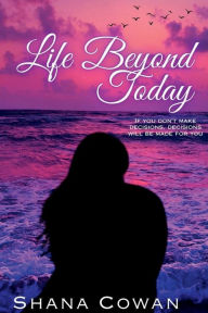 Title: LIFE BEYOND TODAY: If you don't make decisions, decisions will be made for you, Author: Shana Cowan