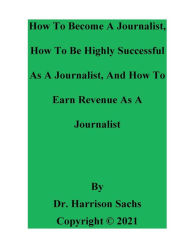 Title: How To Become A Journalist, How To Be Highly Successful As A Journalist, And How To Earn Revenue As A Journalist, Author: Dr. Harrison Sachs