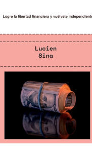 Title: Logre la libertad financiera y vuï¿½lvete independiente, Author: Lucien Sina