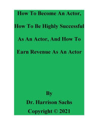 Title: How To Become An Actor, How To Be Highly Successful As An Actor, And How To Earn Revenue As An Actor, Author: Dr. Harrison Sachs