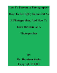 Title: How To Become A Photographer, How To Be Highly Successful As A Photographer, And How To Earn Revenue As A Photographer, Author: Dr. Harrison Sachs