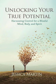 Title: UNLOCKING YOUR TRUE POTENTIAL: Harnessing Control for a Blissful Mind, Body, and Spirit, Author: JESSICA MARTIN