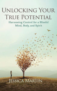 Title: UNLOCKING YOUR TRUE POTENTIAL: Harnessing Control for a Blissful Mind, Body, and Spirit, Author: JESSICA MARTIN