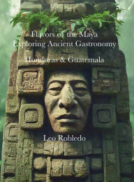 Title: Flavors of the Maya, Exploring Ancient Gastronomy II: Honduras and Guatemala, Author: Chef Leo Robledo