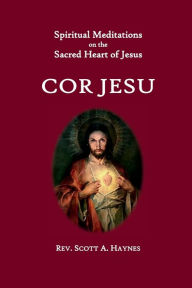 Title: Cor Jesu: Meditations on the Sacred Heart of Jesus, Author: Rev. Scott A. Haynes