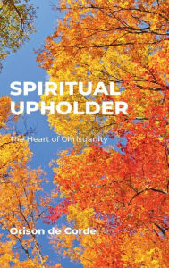 Title: SPIRITUAL UPHOLDER: The Heart of Christianity, Author: Orison De Corde